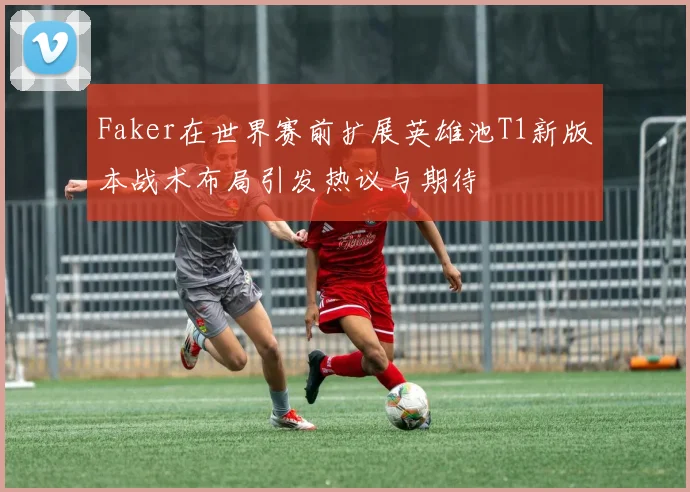 Faker在世界赛前扩展英雄池T1新版本战术布局引发热议与期待