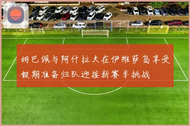 姆巴佩与阿什拉夫在伊维萨岛享受假期准备归队迎接新赛季挑战