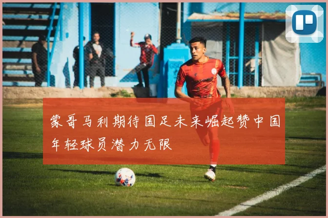 蒙哥马利期待国足未来崛起赞中国年轻球员潜力无限