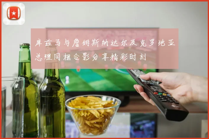 库兹马与詹姆斯纳达尔及克罗地亚总理同框合影分享精彩时刻